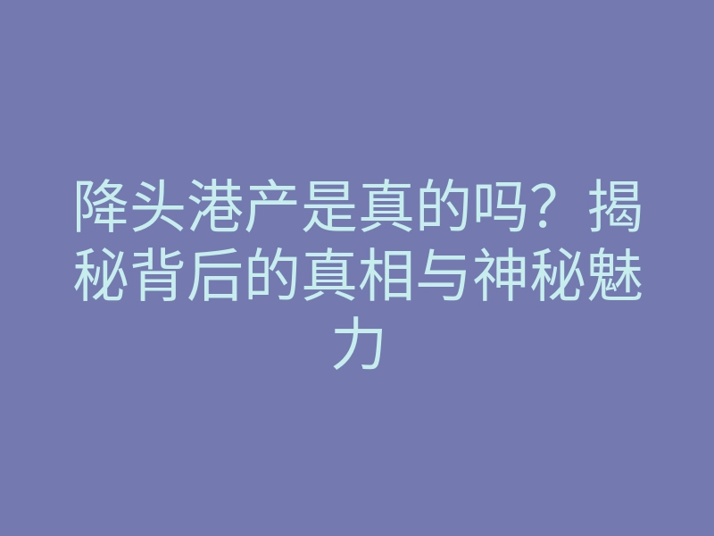 降头港产是真的吗?揭秘背后的真相与神秘魅力