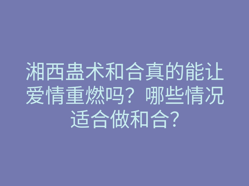 湘西蛊术和合真的能让爱情重燃吗?哪些情况适合做和合?