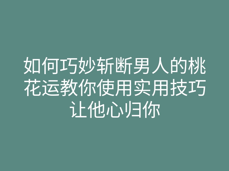 如何巧妙斩断男人的桃花运教你使用实用技巧让他心归你