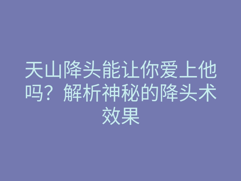 天山降头能让你爱上他吗?解析神秘的降头术效果