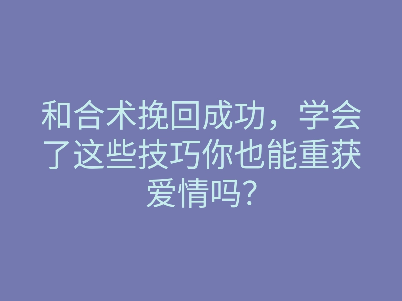 和合术挽回成功,学会了这些技巧你也能重获爱情吗?