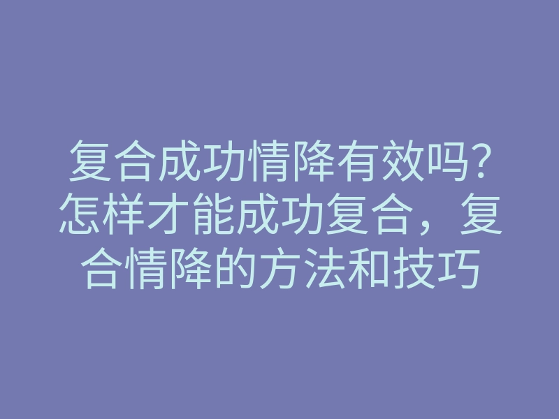 复合成功情降有效吗?怎样才能成功复合,复合情降的方法和技巧