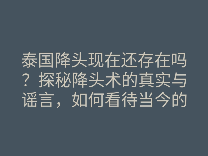 泰国降头现在还存在吗?探秘降头术的真实与谣言,如何看待当今的降头现象
