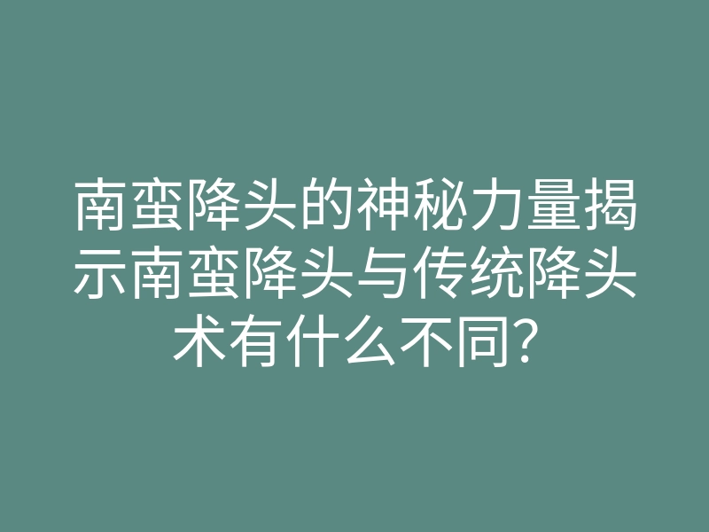南蛮降头的神秘力量揭示南蛮降头与传统降头术有什么不同?