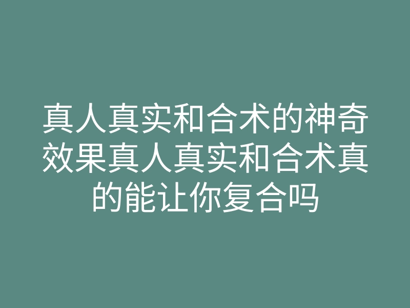 真人真实和合术的神奇效果真人真实和合术真的能让你复合吗