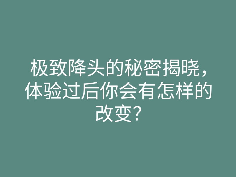 极致降头的秘密揭晓,体验过后你会有怎样的改变?
