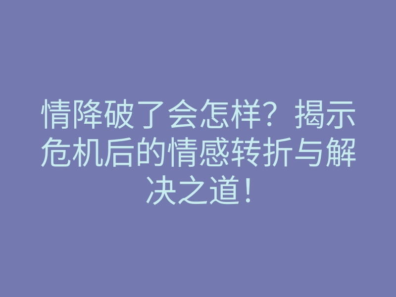 情降破了会怎样?揭示危机后的情感转折与解决之道!