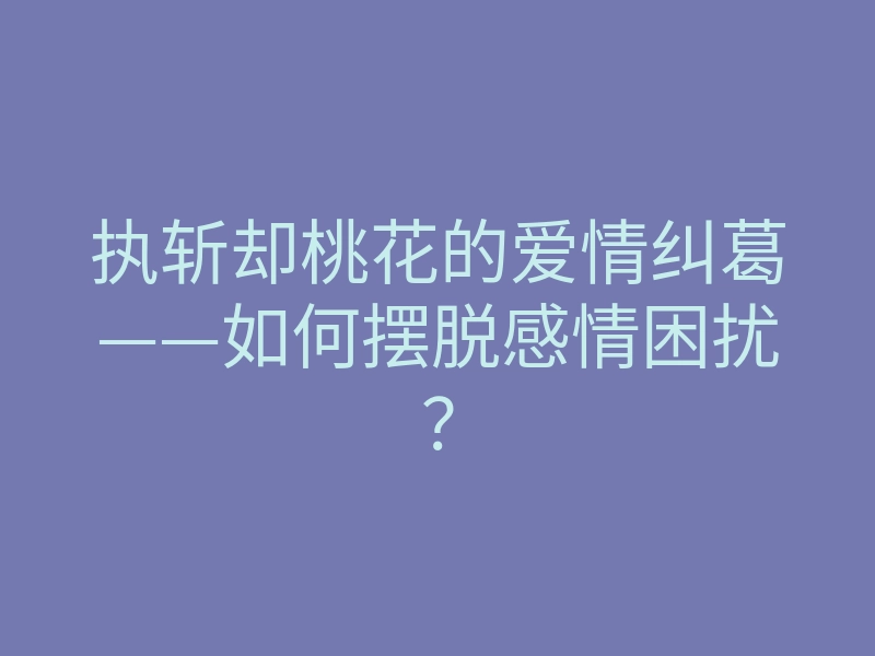 执斩却桃花的爱情纠葛——如何摆脱感情困扰?