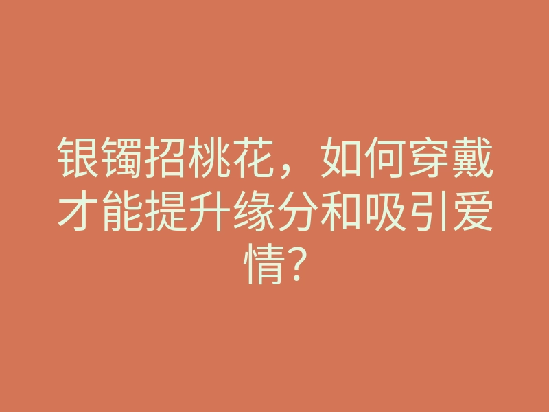 银镯招桃花,如何穿戴才能提升缘分和吸引爱情?