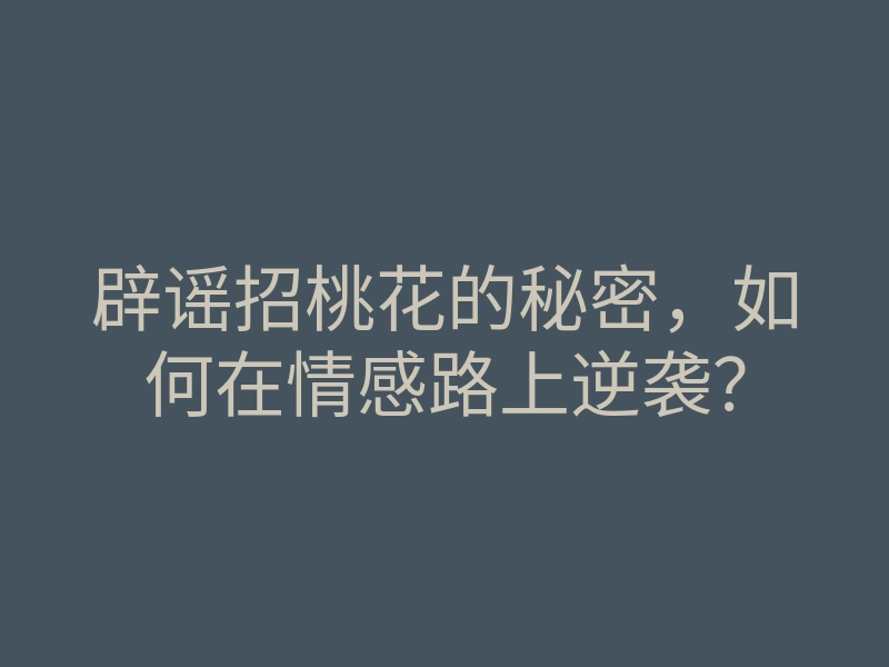 辟谣招桃花的秘密,如何在情感路上逆袭?