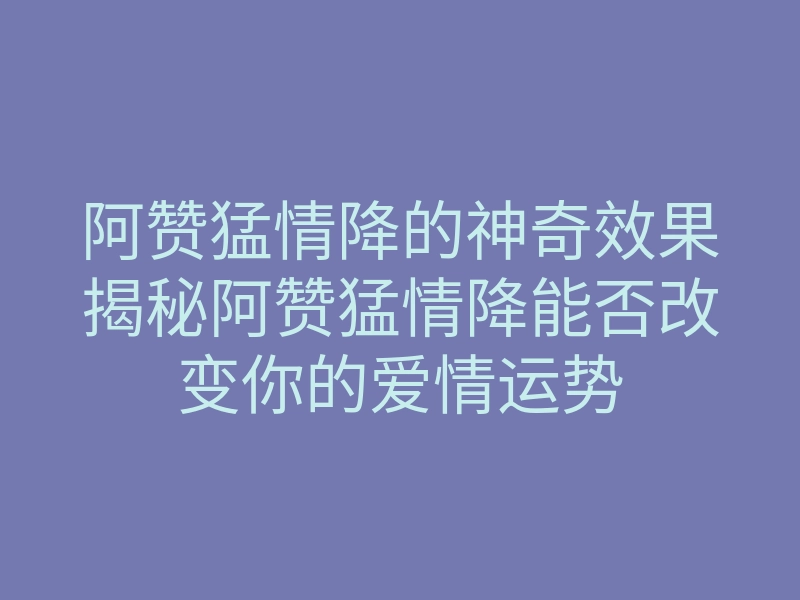 阿赞猛情降的神奇效果揭秘阿赞猛情降能否改变你的爱情运势