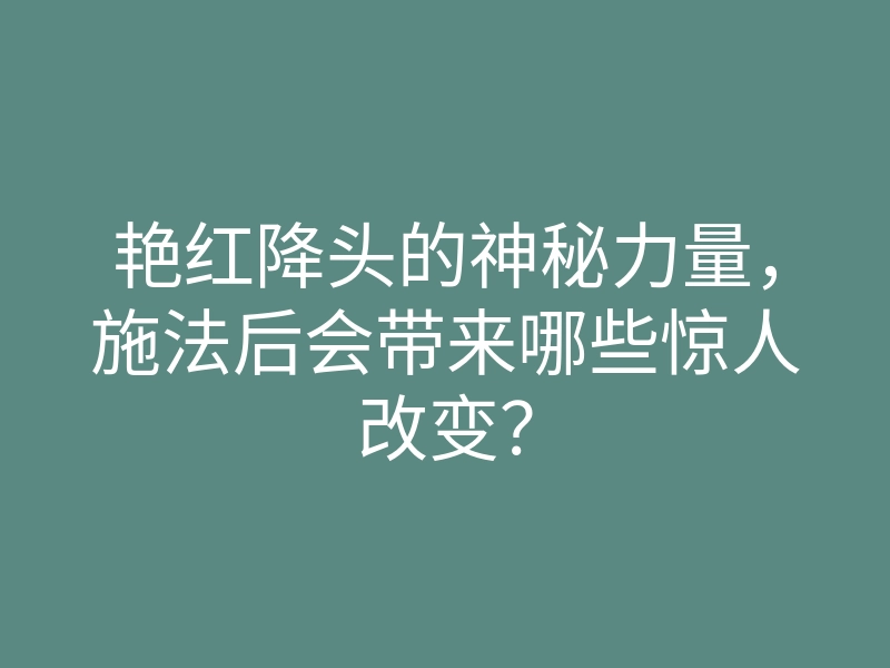 艳红降头的神秘力量,施法后会带来哪些惊人改变?