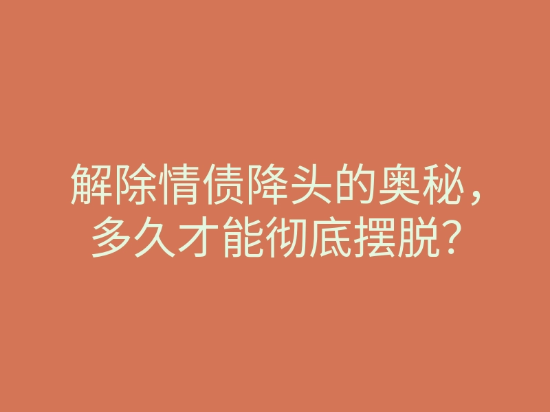 解除情债降头的奥秘,多久才能彻底摆脱?