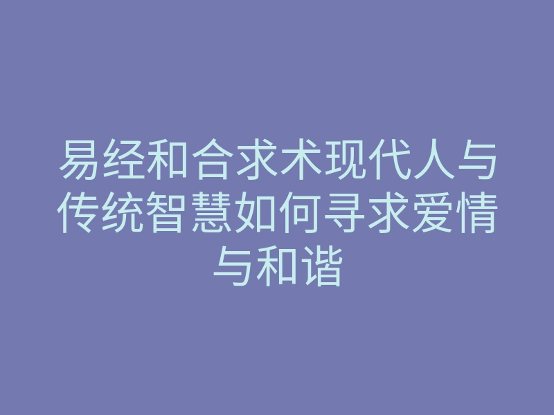 易经和合求术现代人与传统智慧如何寻求爱情与和谐