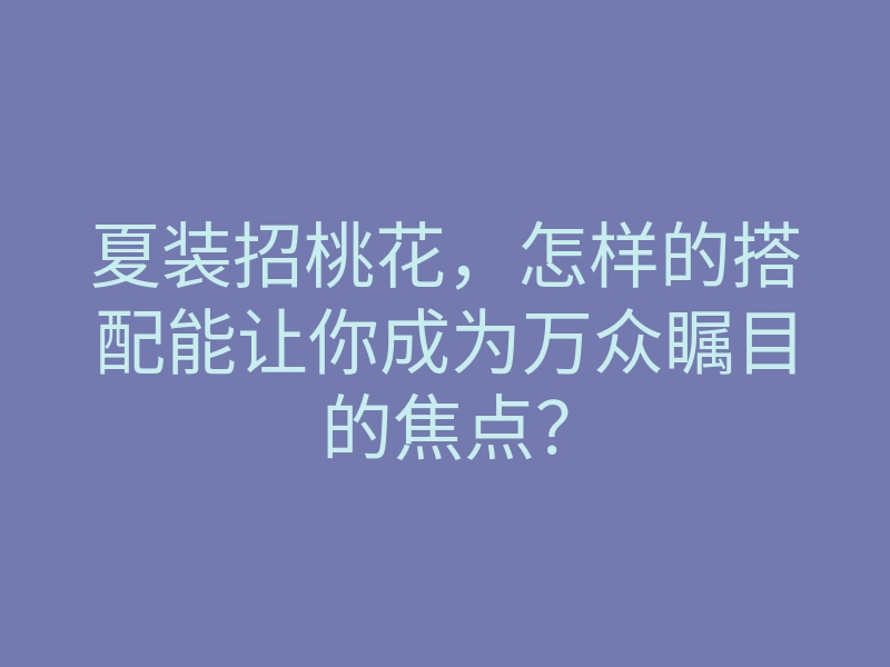 夏装招桃花,怎样的搭配能让你成为万众瞩目的焦点?