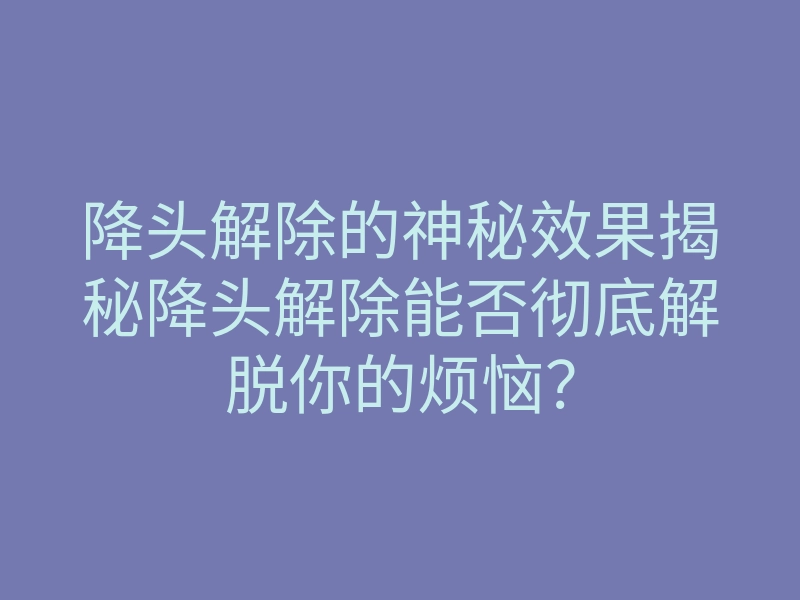 降头解除的神秘效果揭秘降头解除能否彻底解脱你的烦恼?