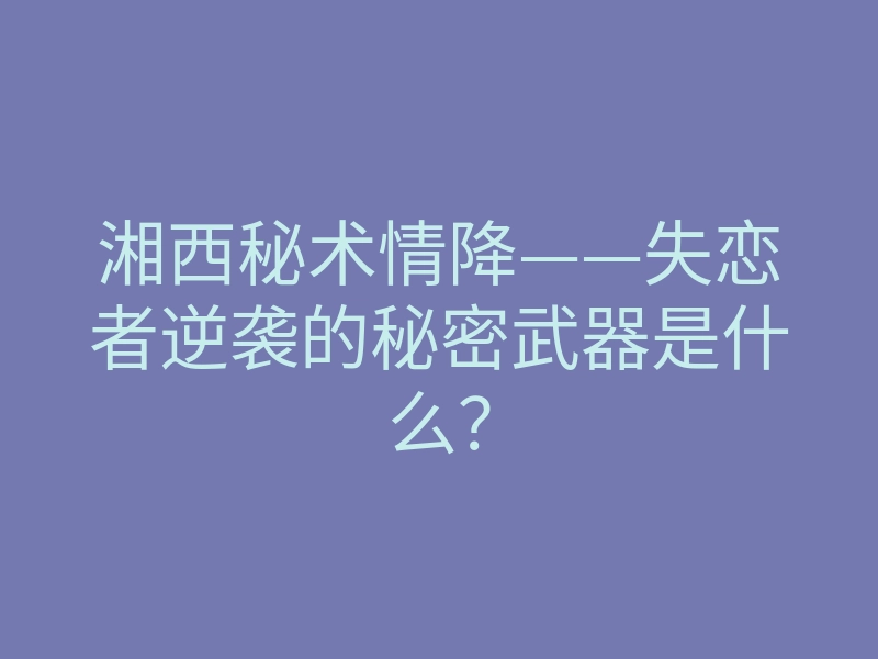 湘西秘术情降——失恋者逆袭的秘密武器是什么?