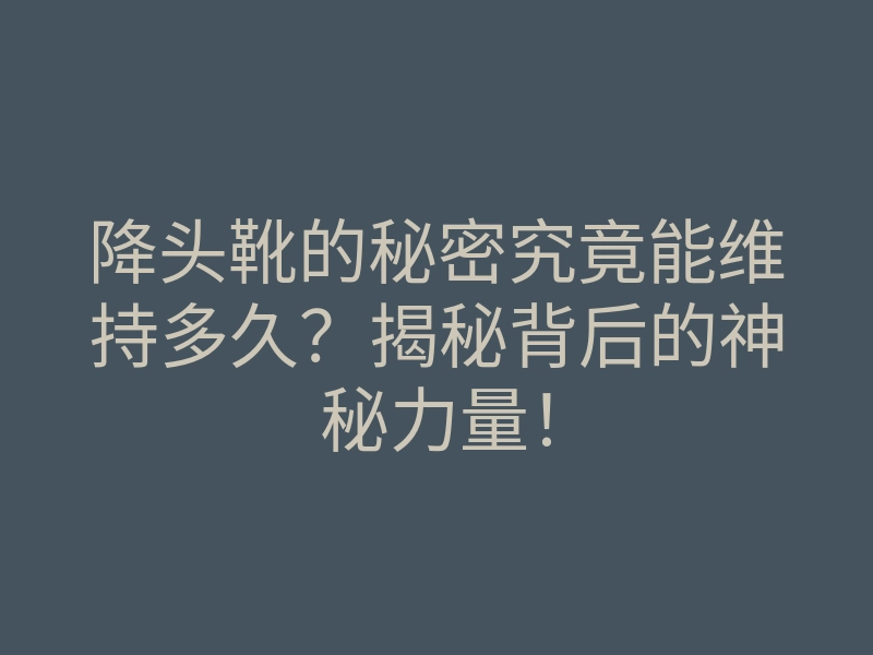 降头靴的秘密究竟能维持多久?揭秘背后的神秘力量!