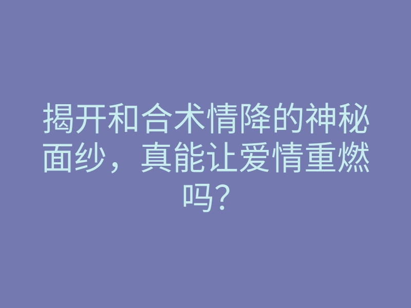揭开和合术情降的神秘面纱,真能让爱情重燃吗?