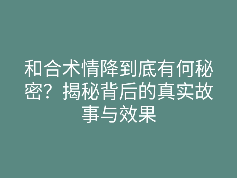 和合术情降到底有何秘密?揭秘背后的真实故事与效果