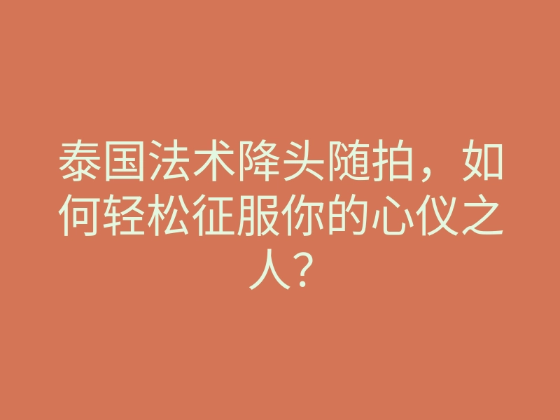 泰国法术降头随拍,如何轻松征服你的心仪之人?
