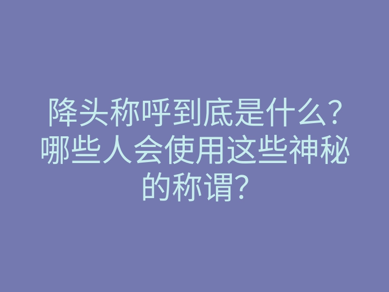 降头称呼到底是什么?哪些人会使用这些神秘的称谓?