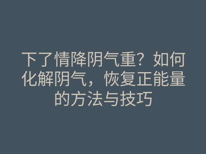 下了情降阴气重?如何化解阴气,恢复正能量的方法与技巧