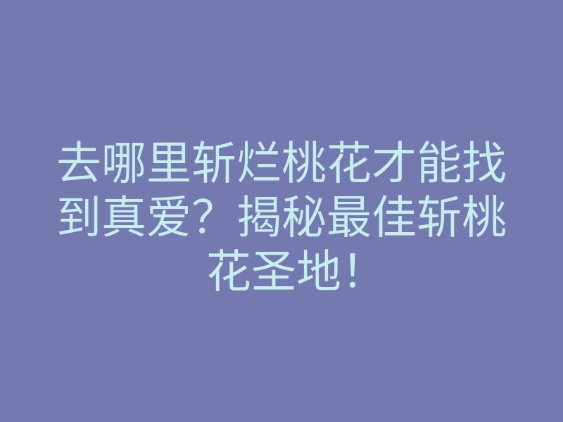去哪里斩烂桃花才能找到真爱?揭秘最佳斩桃花圣地!