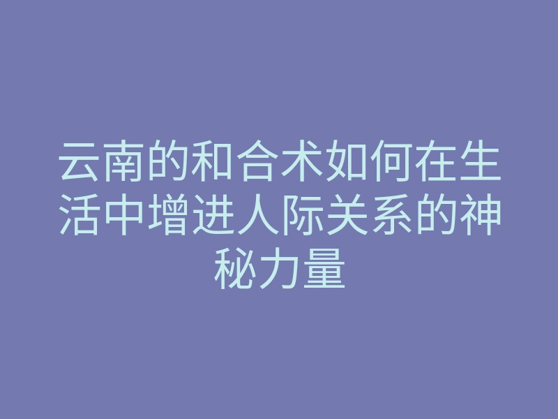 云南的和合术如何在生活中增进人际关系的神秘力量