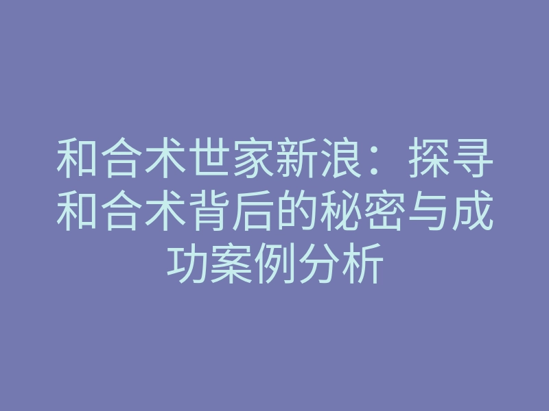 和合术世家新浪:探寻和合术背后的秘密与成功案例分析