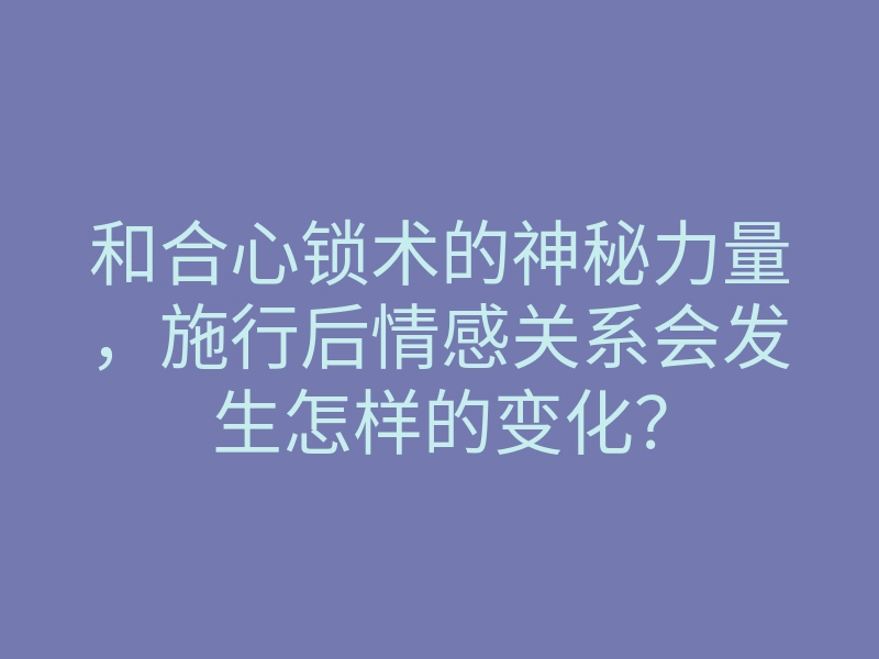 和合心锁术的神秘力量,施行后情感关系会发生怎样的变化?