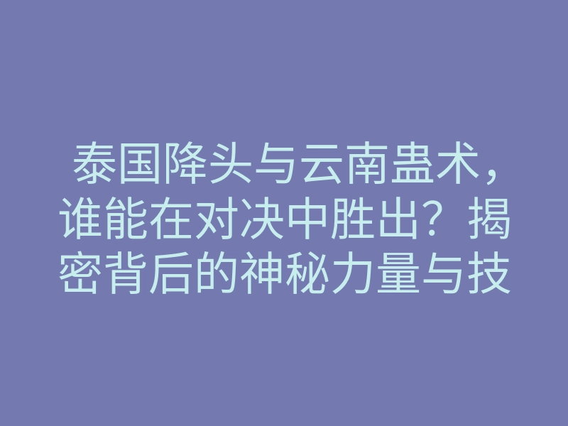 泰国降头与云南蛊术,谁能在对决中胜出?揭密背后的神秘力量与技巧