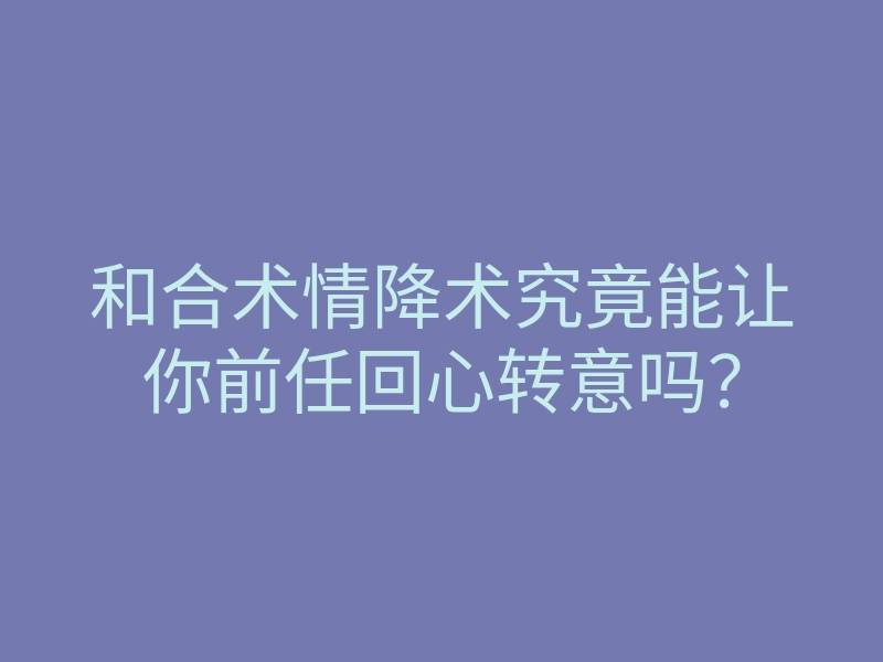 和合术情降术究竟能让你前任回心转意吗?