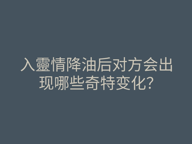 入靈情降油后对方会出现哪些奇特变化？
