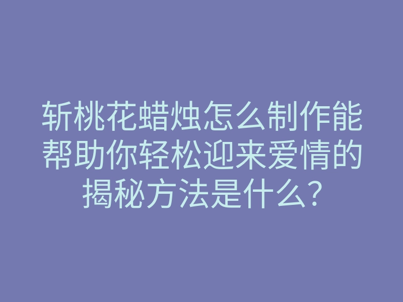 斩桃花蜡烛怎么制作能帮助你轻松迎来爱情的揭秘方法是什么?