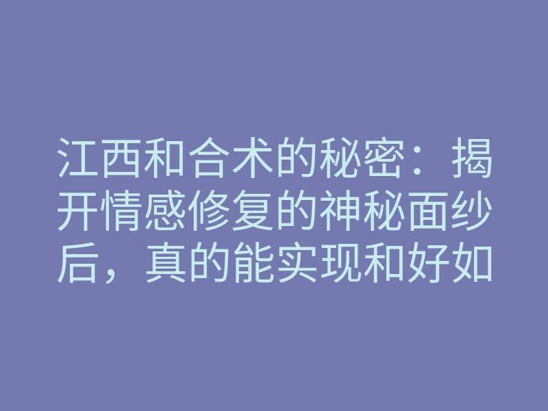 江西和合术的秘密：揭开情感修复的神秘面纱后，真的能实现和好如初吗？