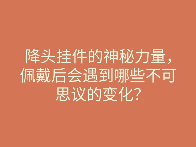 降头挂件的神秘力量,佩戴后会遇到哪些不可思议的变化?