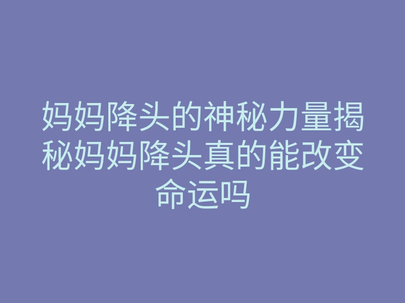 妈妈降头的神秘力量揭秘妈妈降头真的能改变命运吗
