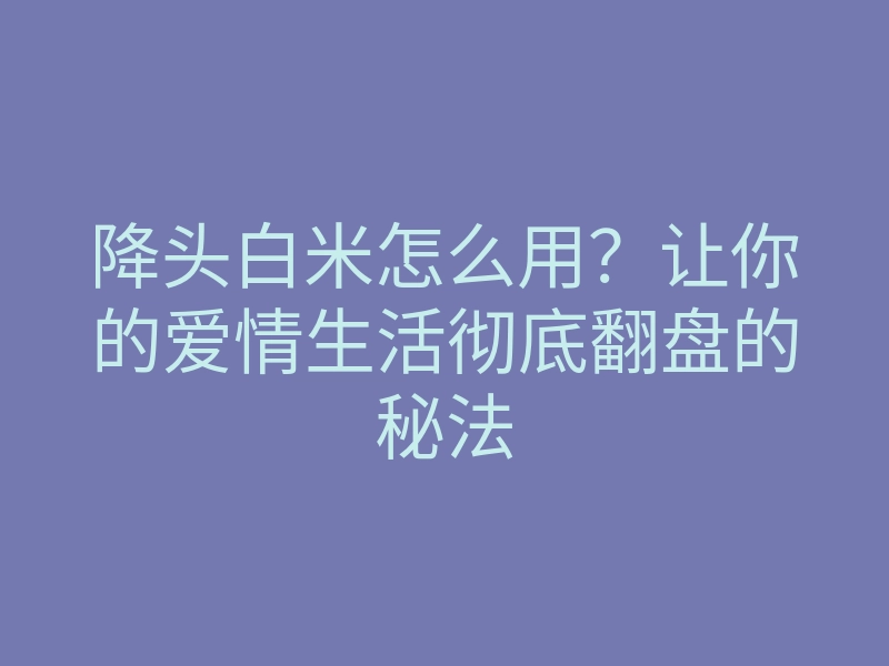降头白米怎么用?让你的爱情生活彻底翻盘的秘法