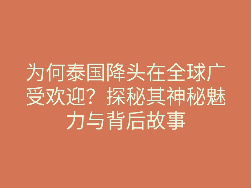 为何泰国降头在全球广受欢迎?探秘其神秘魅力与背后故事