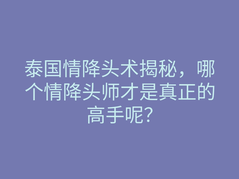 泰国情降头术揭秘,哪个情降头师才是真正的高手呢?
