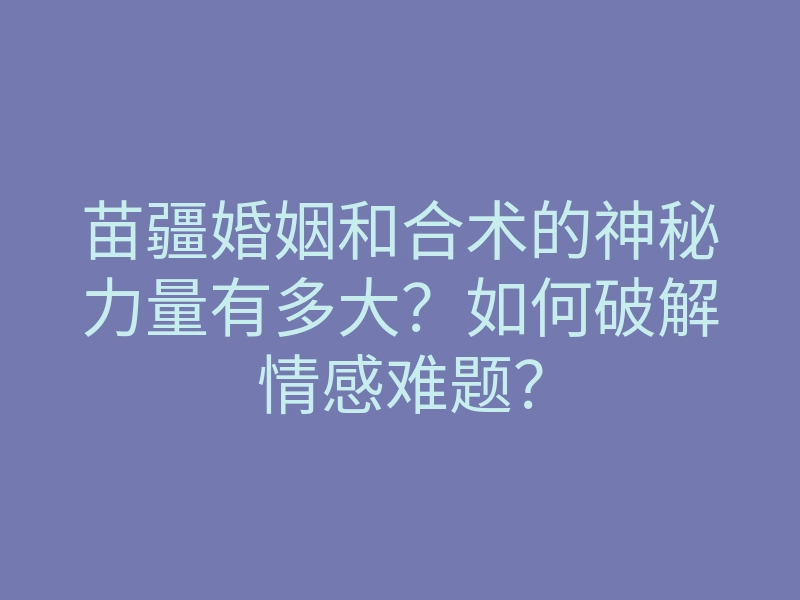 苗疆婚姻和合术的神秘力量有多大?如何破解情感难题?