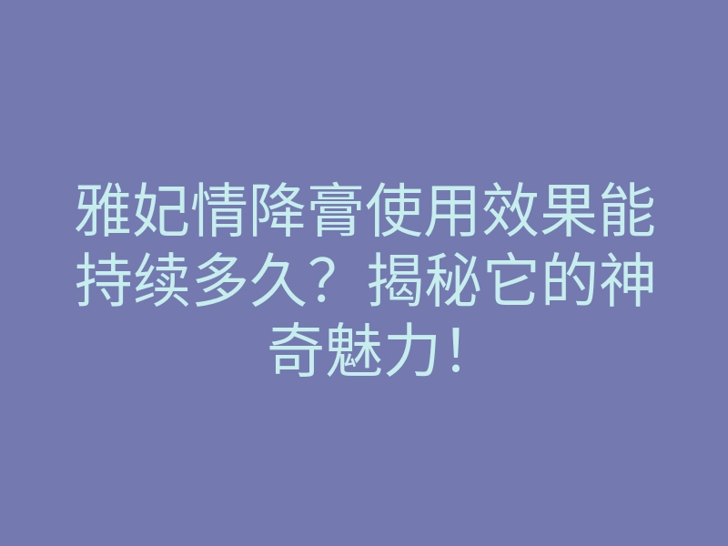 雅妃情降膏使用效果能持续多久?揭秘它的神奇魅力!