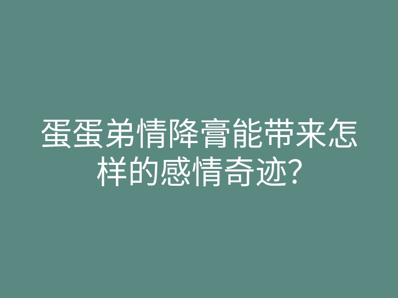 蛋蛋弟情降膏能带来怎样的感情奇迹?