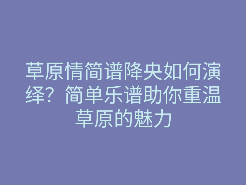 草原情简谱降央如何演绎？简单乐谱助你重温草原的魅力