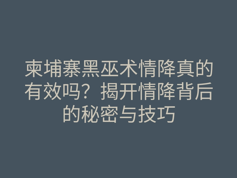 柬埔寨黑巫术情降真的有效吗?揭开情降背后的秘密与技巧