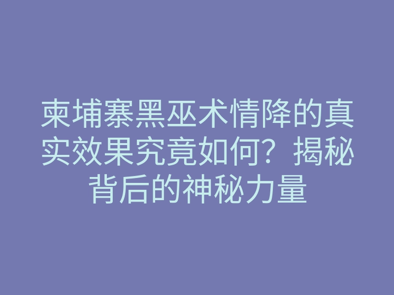 柬埔寨黑巫术情降的真实效果究竟如何？揭秘背后的神秘力量