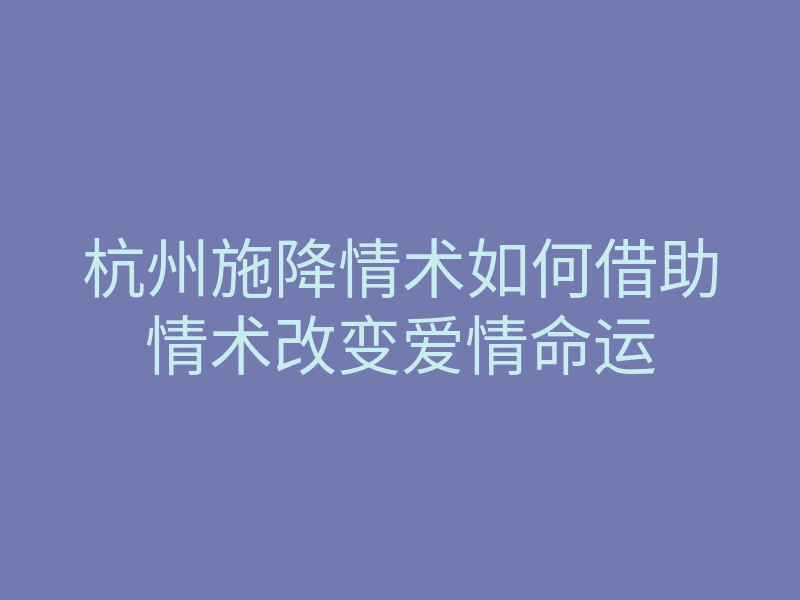 杭州施降情术如何借助情术改变爱情命运