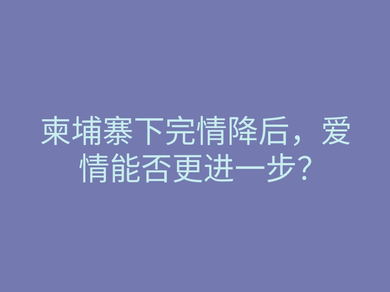 柬埔寨下完情降后,爱情能否更进一步?