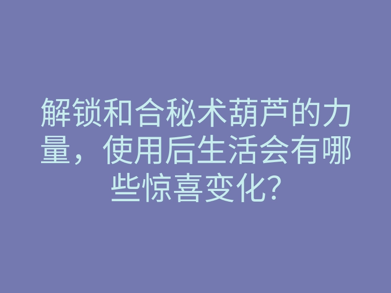 解锁和合秘术葫芦的力量,使用后生活会有哪些惊喜变化?